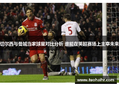 切尔西与曼城当家球星对比分析 谁能在英超赛场上主宰未来