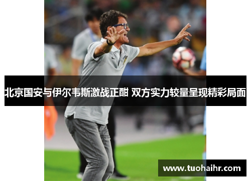 北京国安与伊尔韦斯激战正酣 双方实力较量呈现精彩局面