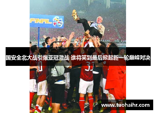 国安全北大战引爆亚冠激战 谁将笑到最后掀起新一轮巅峰对决