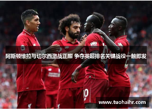 阿斯顿维拉与切尔西激战正酣 争夺英超排名关键战役一触即发